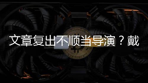 不顺复出文章当导戴大气演一根烟清子叼金链瘦帅
