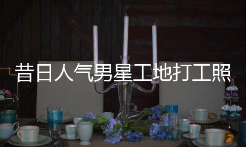 人气昔日骁方男星工地光回应打工照曝朱梓这样