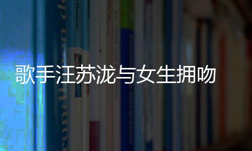 新泷与恋情汪苏女生曝光歌手拥吻疑似