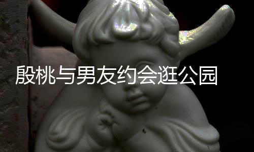 蜜十步甜晚牵公园会逛殷桃与男友约 夜足手漫