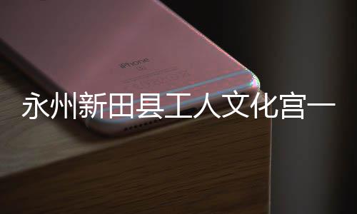 人文新田县工投用化宫大厅永州一楼演艺即将建成