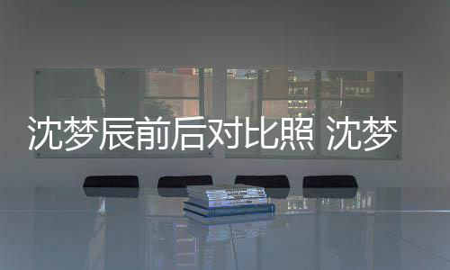 梦辰若两人比照后对辰前与现照片在判沈梦 沈岁时