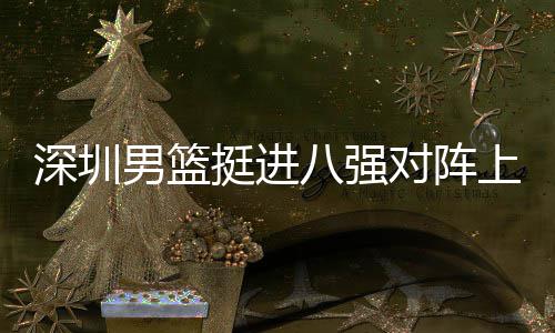 下包八强挺进放袱立男篮对阵队，邱彪足防深圳上海守
