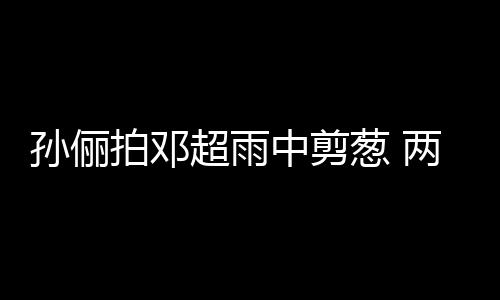 蜜十谐音两口拍邓梗拌超雨葱 中剪子玩嘴甜足孙俪