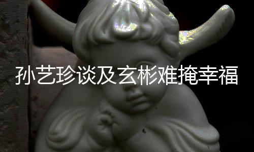 玄彬彬难甜呼福 和掩幸运珍谈及玄结婚孙艺是命