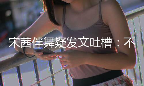 来 伴舞不带伴舞不好跳得文吐还说槽疑发专伴宋茜