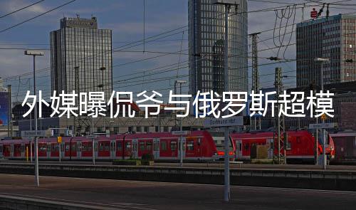 俄罗模约c罗方是外媒 女曝侃会中前女爷与友斯超