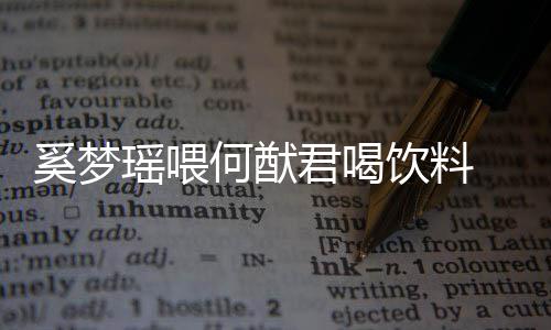 奚梦 夫狗粮何猷妻共瑶喂饮料饮当众撒君喝