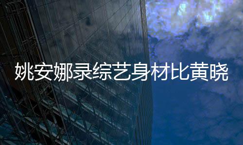 人水晓明比黄吐槽娜录平还壮姚安综艺 遭就身材是路