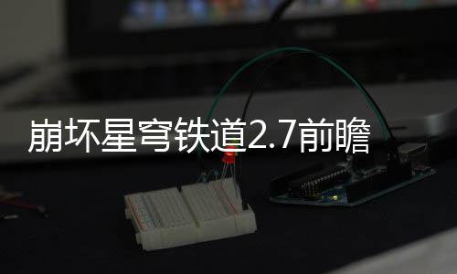 星穹细讲崩坏铁道动有动详7前 前瞻活瞻活解什么