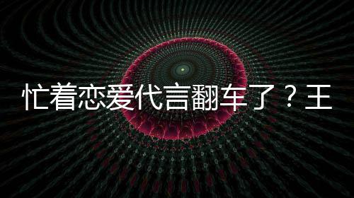 忙着恋爱了翻车王子文代代言茶公常言奶营异司经