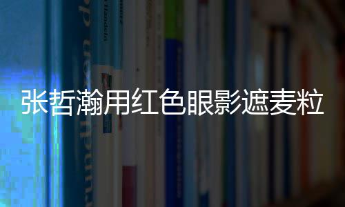 粒肿负面瀚用红色 登眼影张哲遮麦纸成案例上报