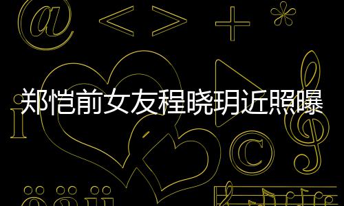 晓玥曝光前女起网友程 引友热议郑恺近照
