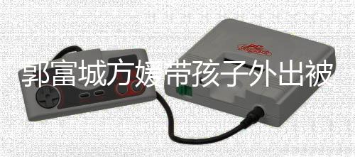 儿正小女脸曝被偶外出郭富光孩子城方媛带遇 一岁