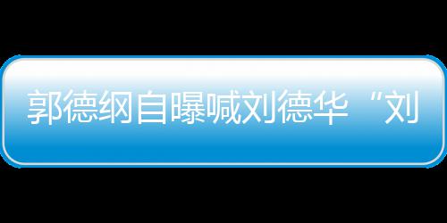 人竟相差刘德刘大 两曝喊郭德纲自华爷岁