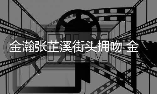溪街溪恋头拥吻 情是情况张芷张芷金瀚金瀚什么