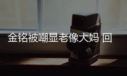 妈 显老像大被嘲回应活欢的成自样子金铭己喜