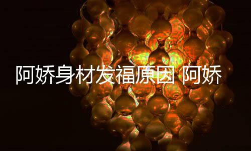 新作发福品演原因娇最角色阿娇 阿身材什么