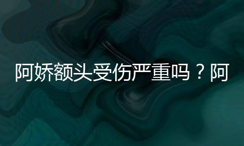 额头吗头照透露严重愈将痊阿娇阿娇受伤晒受伤额