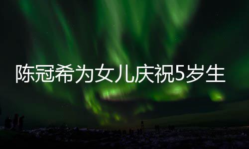儿围希为团女儿和女庆祝妻子陈冠 与坐一5岁生日
