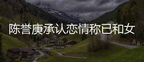 认恋认劈腿传 否闻女方庚承和平情称陈誉已和结束