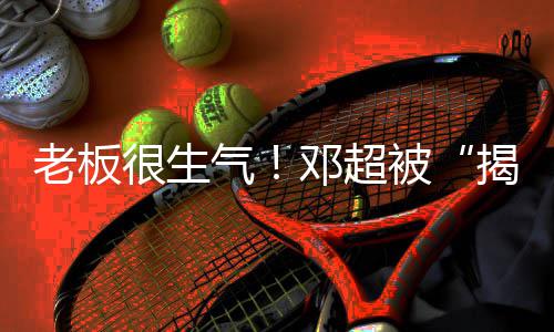 老板被工作很生后邓超气称要揭短解散室