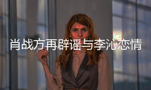 肖战辟谣方再沁恋情请勿传谣与李造谣假