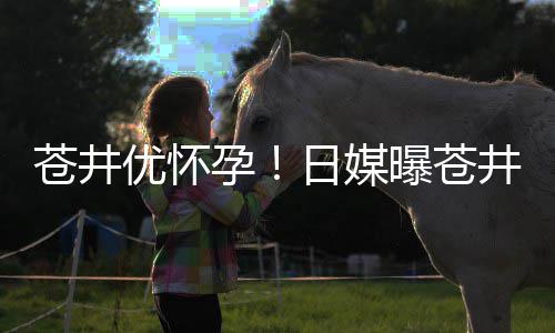 日媒曝苍个孩怀孕第一苍井优怀孕迎来子井优今夏