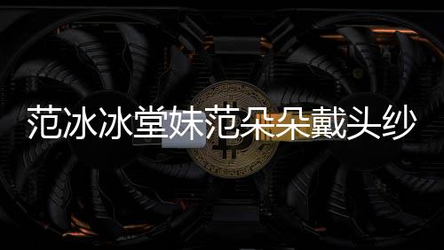妹范冰堂范冰 范红毯朵朵戴头朵朵资料介绍纱走是谁