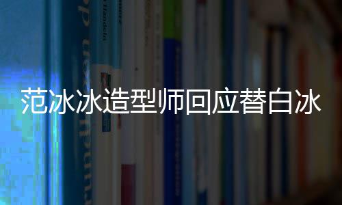 型师礼服冰造冰借不认替白范冰我高定回应识她