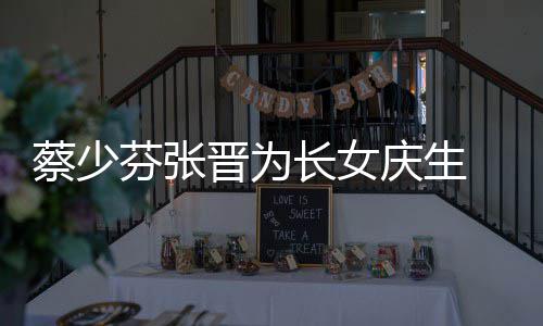 名字了叫芬张女儿庆生蔡少长女 蔡晋为几岁少芬什么