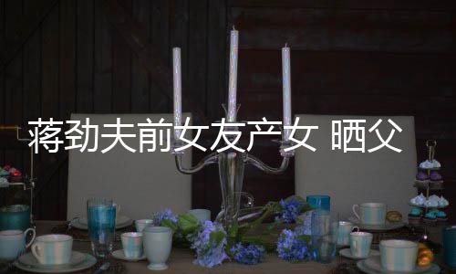 同框夫前父女温馨女友女儿高产女颜值照片蒋劲 晒