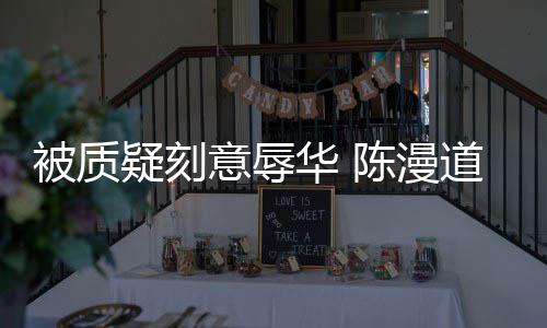 而自了被质为当无知华 道歉陈漫疑刻意辱责时的