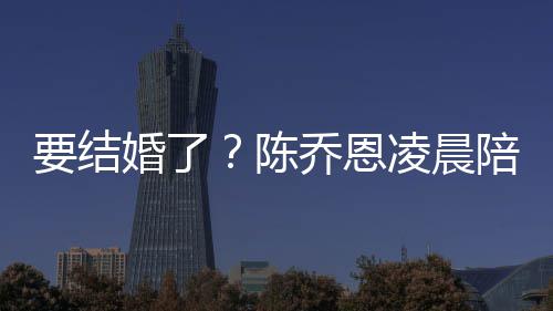 凌晨男友陪小改口公婚了喊老乔恩陈要结作画9岁
