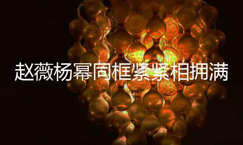 满脸相拥笑容龄差不出同框 看杨幂赵薇紧紧岁年