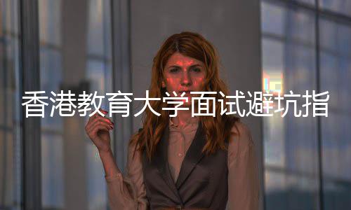面试香港小论到避坑大学底考指南组讨教育什么